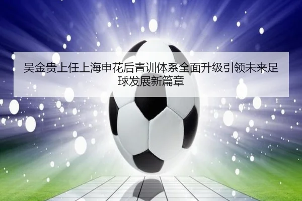 吴金贵上任上海申花后青训体系全面升级引领未来足球发展新篇章
