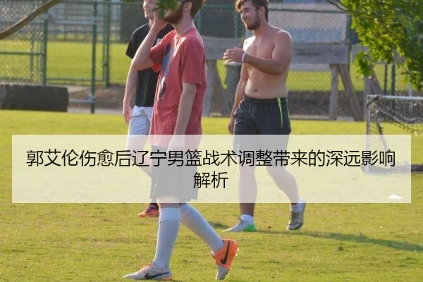 郭艾伦伤愈后辽宁男篮战术调整带来的深远影响解析