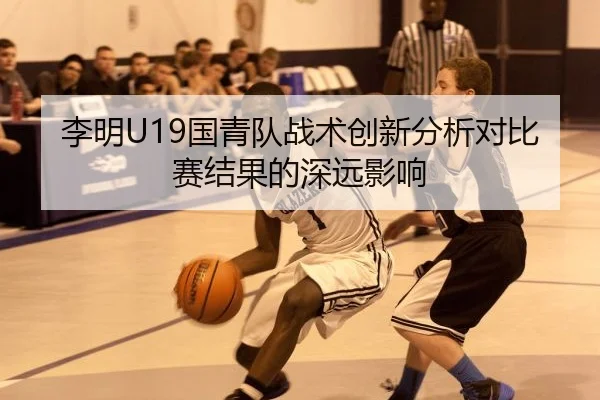 李明U19国青队战术创新分析对比赛结果的深远影响